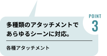 POINT3　多種類のアタッチメントであらゆるシーンに対応。各種アタッチメント